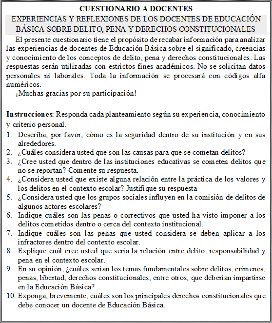 CUESTIONARIO A DOCENTES 
EXPERIENCIAS Y REFLEXIONES DE LOS DOCENTES DE EDUCACIÓN BÁSICA SOBRE DELITO, PENA Y DERECHOS CONSTITUCIONALES 
El presente cuestionario tiene el propósito de recabar información para analizar las experiencias de docentes de Educación Básica sobre el significado, creencias y conocimiento de los conceptos de delito, pena y derechos constitucionales. Las respuestas serán utilizadas con estrictos fines académicos. No se solicitan datos personales ni laborales. Toda la información se procesará con códigos alfa numéricos.
¡Muchas gracias por su participación! 

Instrucciones: Responda cada planteamiento según su experiencia, conocimiento y criterio personal. 
1.	Describa, por favor, cómo es la seguridad dentro de su institución y en sus alrededores.
2.	¿Cuáles considera usted que son las causas para que se cometan delitos? 
3.	¿Cree usted que dentro de las instituciones educativas se cometen delitos que no se reportan? Comente su respuesta. 
4.	¿Considera usted que existe alguna relación entre la práctica de los valores y los delitos en el contexto escolar? Justifique su respuesta
5.	¿Considera usted que los grupos sociales influyen en la comisión de delitos de algunos actores escolares?
6.	Indique cuáles son las penas o correctivos que usted ha visto imponer a los delitos cometidos dentro o cerca del contexto institucional. 
7.	Indique cuáles son las penas que usted considera se deben aplicar a los infractores dentro del contexto escolar.
8.	Explique cuál cree usted que sería la relación entre delito, responsabilidad y pena en el contexto escolar.   
9.	En su opinión, ¿cuáles serían los temas fundamentales sobre delitos, crímenes, penas, libertad, derechos constitucionales, entre otros, que deberían impartirse en la Educación Básica? 
10.	Exponga, brevemente, cuáles son los principales derechos constitucionales que debe conocer un docente de Educación Básica.
